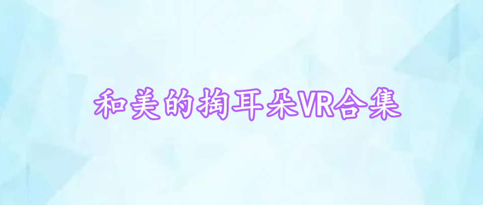 和美的掏耳朵VR合集